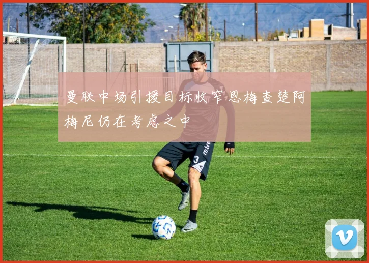 曼联中场引援目标收窄恩梅查楚阿梅尼仍在考虑之中