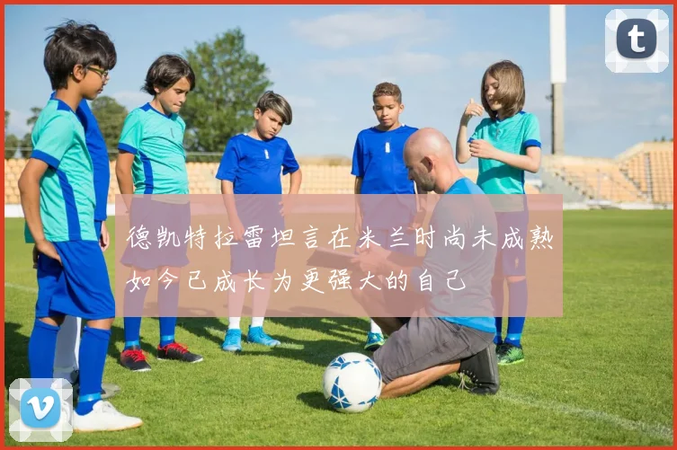 德凯特拉雷坦言在米兰时尚未成熟如今已成长为更强大的自己