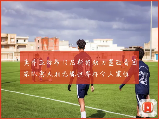 奥乔亚称希门尼斯将助力墨西哥国家队意大利无缘世界杯令人震惊