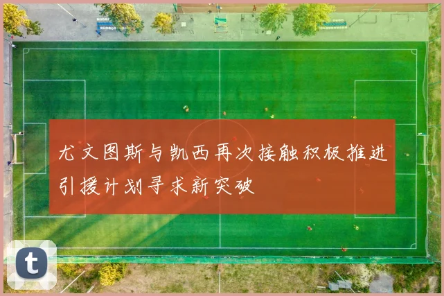 尤文图斯与凯西再次接触积极推进引援计划寻求新突破