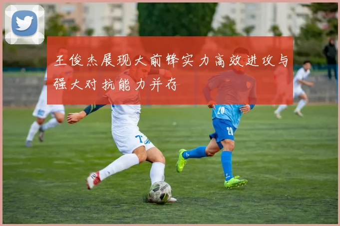 王俊杰展现大前锋实力高效进攻与强大对抗能力并存