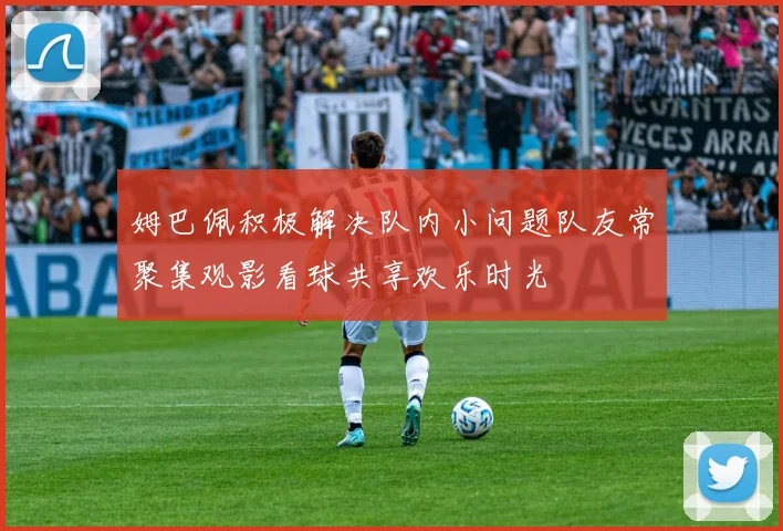 姆巴佩积极解决队内小问题队友常聚集观影看球共享欢乐时光