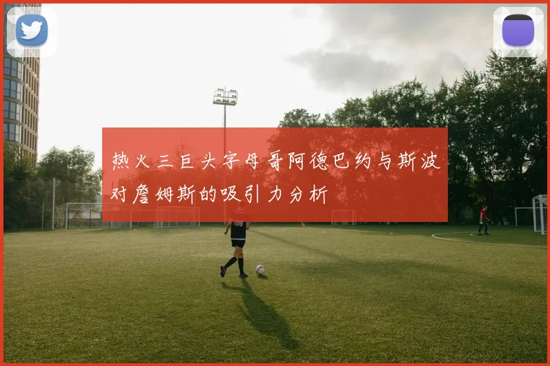热火三巨头字母哥阿德巴约与斯波对詹姆斯的吸引力分析