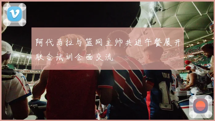 阿代马拉与篮网主帅共进午餐展开联合试训会面交流