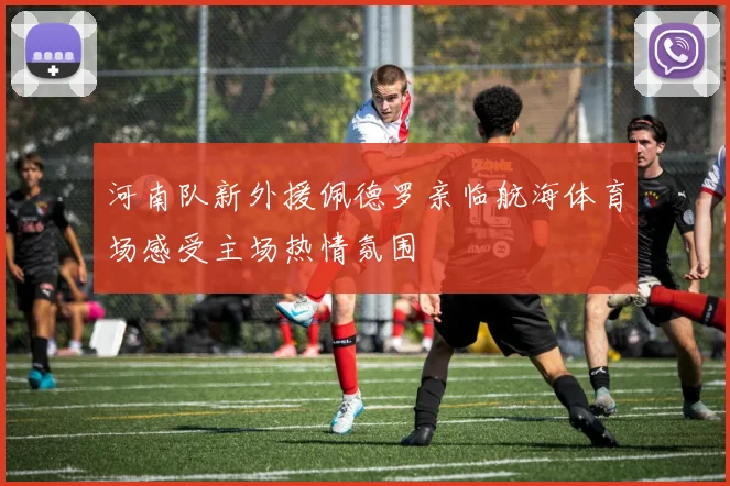 河南队新外援佩德罗亲临航海体育场感受主场热情氛围