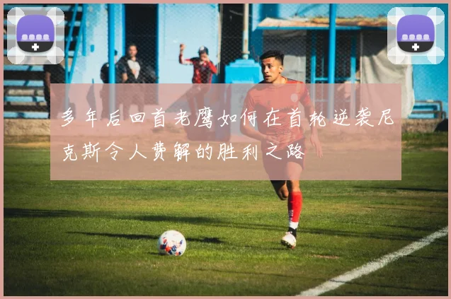 多年后回首老鹰如何在首轮逆袭尼克斯令人费解的胜利之路