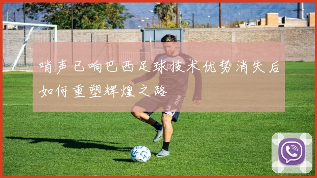 哨声已响巴西足球技术优势消失后如何重塑辉煌之路