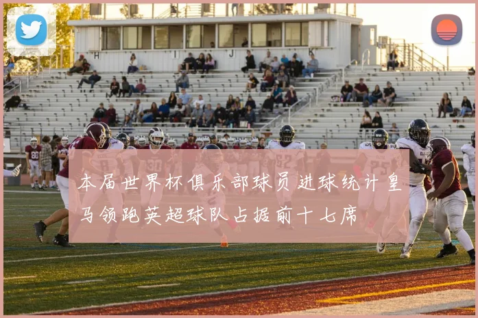 本届世界杯俱乐部球员进球统计皇马领跑英超球队占据前十七席