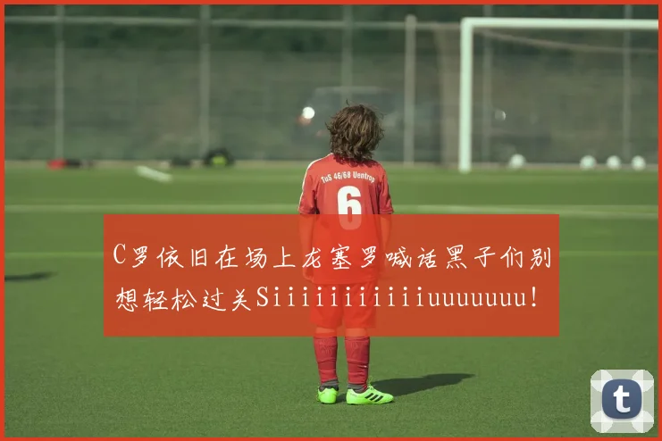 C罗依旧在场上龙塞罗喊话黑子们别想轻松过关Siiiiiiiiiiiuuuuuuu！