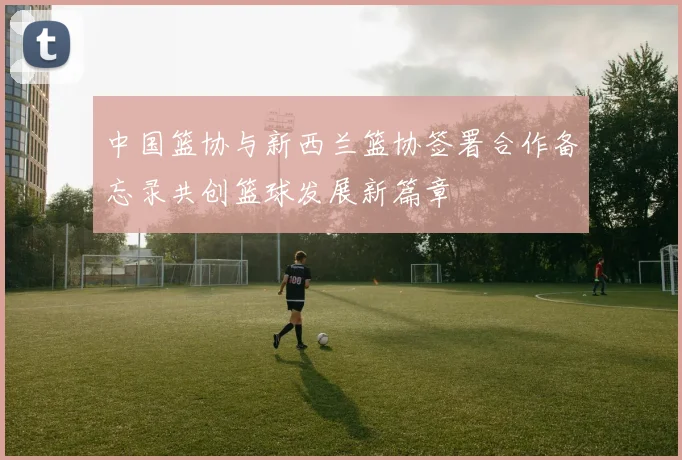 中国篮协与新西兰篮协签署合作备忘录共创篮球发展新篇章